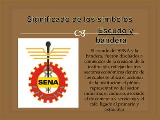 
El escudo del SENA y la
bandera, fueron diseñados a
comienzos de la creación de la
institución, reflejan los tres
sectores económicos dentro de
los cuales se ubica el accionar
de la institución: el piñón,
representativo del sector
industria; el caduceo, asociado
al de comercio y servicios; y el
café, ligado al primario y
extractivo
 