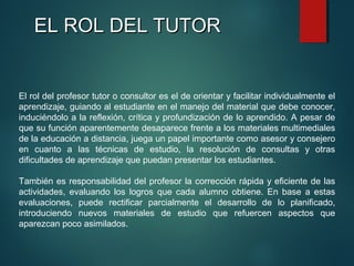 EL ROL DEL TUTOREL ROL DEL TUTOR
El rol del profesor tutor o consultor es el de orientar y facilitar individualmente el
aprendizaje, guiando al estudiante en el manejo del material que debe conocer,
induciéndolo a la reflexión, crítica y profundización de lo aprendido. A pesar de
que su función aparentemente desaparece frente a los materiales multimediales
de la educación a distancia, juega un papel importante como asesor y consejero
en cuanto a las técnicas de estudio, la resolución de consultas y otras
dificultades de aprendizaje que puedan presentar los estudiantes.
También es responsabilidad del profesor la corrección rápida y eficiente de las
actividades, evaluando los logros que cada alumno obtiene. En base a estas
evaluaciones, puede rectificar parcialmente el desarrollo de lo planificado,
introduciendo nuevos materiales de estudio que refuercen aspectos que
aparezcan poco asimilados.
 