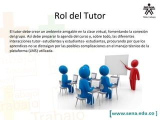Rol del Tutor
El tutor debe crear un ambiente amigable en la clase virtual, fomentando la conexión
del grupo. Así debe preparar la agenda del curso y, sobre todo, las diferentes
interacciones tutor- estudiantes y estudiantes- estudiantes, procurando por que los
aprendices no se distraigan por las posibles complicaciones en el manejo técnico de la
plataforma (LMS) utilizada.
 