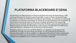 PLATAFORMA BLACKBOARD El SENA
actualmente usa Blackboard (un Sistema de Administración de Aprendizaje, LMS:
Learning Managment System), para desarrollar cursos en línea o la denominada
formación a través de AmbientesVirtuales de Aprendizaje, sin embargo actualmente
ha volcado sus esfuerzos para lograr la utilización de esta plataforma en la gestión de
la formación presencial, para lo cual se ha instalado allí toda la información de
estructuras curriculares (programa de formación titulada), para así gestionarlas en
línea por parte de todos los aprendices, instructores y coordinadores académicos,
cada cual desde su respectivo rol en el proceso de formación.
También podemos encontrar el SENA MOVIL es la plataforma de apoyo a los
ambientes virtuales de aprendizaje del SENA, la cual pretende aprovechar los
recursos disponibles de dicha plataforma (Blackboard Academic Suite), integrando
soluciones móviles para que faciliten el aprendizaje e incrementen el número de
usuarios en la plataforma y la cobertura en el territorio nacional.
 