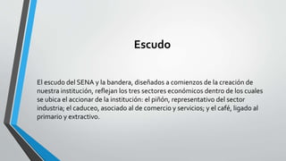 Escudo
El escudo del SENA y la bandera, diseñados a comienzos de la creación de
nuestra institución, reflejan los tres sectores económicos dentro de los cuales
se ubica el accionar de la institución: el piñón, representativo del sector
industria; el caduceo, asociado al de comercio y servicios; y el café, ligado al
primario y extractivo.
 