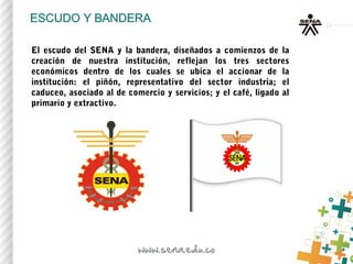 El escudo del SENA y la bandera, diseñados a comienzos de la
creación de nuestra institución, reflejan los tres sectores
económicos dentro de los cuales se ubica el accionar de la
institución: el piñón, representativo del sector industria; el
caduceo, asociado al de comercio y servicios; y el café, ligado al
primario y extractivo.
 