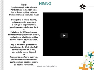 CORO
Estudiantes del SENA adelante
Por Colombia luchad con amor
Con el ánimo noble y radiante
Transformémosla en mundo mejor
I
De la patria el futuro destino,
en las manos del joven está,
el trabajo es seguro camino,
que el progreso a Colombia dará.
II
En la forja del SENA se forman,
hombres libres que anhelan triunfar,
con la ciencia y la técnica unidas,
nuevos rumbos de paz trazarán.
III
Hoy la patria nos grita sentida,
¡estudiantes del SENA triunfad!
solo así lograréis en la vida,
más justicia, mayor libertad.
IV
Avancemos con fuerza guerrera,
¡estudiantes con firme tesón!
que la patria en nosotros espera,
su pacífica revolución.
 