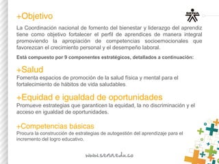 ​​+Objetivo
La Coordinación nacional de fomento del bienestar y liderazgo del aprendiz
tiene como objetivo fortalecer el perfil de aprendices de manera integral
promoviendo la apropiación de competencias socioemocionales que
favorezcan el crecimiento personal y el desempeño laboral.
Está compuesto por 9 componentes estratégicos, detallados a continuación:
+Salud
Fomenta espacios de promoción de la salud física y mental para el
fortalecimiento de hábitos de vida saludables.
​+Equidad e igualdad de oportunidades
Promueve estrategias que garanticen la equidad, la no discriminación y el
acceso en igualdad de oportunidades.
+Competencias básicas​ 
Procura la construcción de estrategias de autogestión del aprendizaje para el
incremento del logro educativo.
 