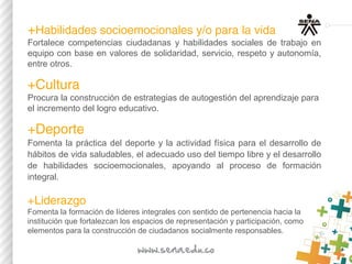 +Habilidades socioemocionales y/o para la vida​
Fortalece competencias ciudadanas y habilidades sociales de trabajo en
equipo con base en valores de solidaridad, servicio, respeto y autonomía,
entre otros.
+Cultura​ 
Procura la construcción de estrategias de autogestión del aprendizaje para
el incremento del logro educativo.
+Deporte
Fomenta la práctica del deporte y la actividad física para el desarrollo de
hábitos de vida saludables, el adecuado uso del tiempo libre y el desarrollo
de habilidades socioemocionales, apoyando al proceso de formación
integral.
+Liderazgo
Fomenta la formación de líderes integrales con sentido de pertenencia hacia la
institución que fortalezcan los espacios de representación y participación, como
elementos para la construcción de ciudadanos socialmente responsables.
 