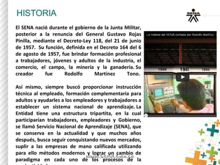 El SENA nació durante el gobierno de la Junta Militar,
posterior a la renuncia del General Gustavo Rojas
Pinilla, mediante el Decreto-Ley 118, del 21 de junio
de 1957. Su función, definida en el Decreto 164 del 6
de agosto de 1957, fue brindar formación profesional
a trabajadores, jóvenes y adultos de la industria, el
comercio, el campo, la minería y la ganadería. Su
creador fue Rodolfo Martínez Tono.
Así mismo, siempre buscó proporcionar instrucción
técnica al empleado, formación complementaria para
adultos y ayudarles a los empleadores y trabajadores a
establecer un sistema nacional de aprendizaje. La
Entidad tiene una estructura tripartita, en la cual
participarían trabajadores, empleadores y Gobierno,
se llamó Servicio Nacional de Aprendizaje (SENA), que
se conserva en la actualidad y que muchos años
después, busca seguir conquistando nuevos mercados,
suplir a las empresas de mano calificada utilizando
para ello métodos modernos y lograr un cambio de
paradigma en cada uno de los procesos de la
 