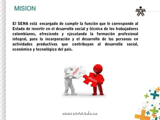 El SENA está  encargado de cumplir la función que le corresponde al
Estado de invertir en el desarrollo social y técnico de los trabajadores
colombianos, ofreciendo y ejecutando la formación profesional
integral, para la incorporación y el desarrollo de las personas en
actividades productivas que contribuyan al desarrollo social,
económico y tecnológico del país.
 