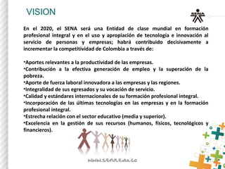 En el 2020, el SENA será una Entidad de clase mundial en formación
profesional integral y en el uso y apropiación de tecnología e innovación al
servicio de personas y empresas; habrá contribuido decisivamente a
incrementar la competitividad de Colombia a través de:
•Aportes relevantes a la productividad de las empresas.
•Contribución a la efectiva generación de empleo y la superación de la
pobreza.
•Aporte de fuerza laboral innovadora a las empresas y las regiones.
•Integralidad de sus egresados y su vocación de servicio.
•Calidad y estándares internacionales de su formación profesional integral.
•Incorporación de las últimas tecnologías en las empresas y en la formación
profesional integral.
•Estrecha relación con el sector educativo (media y superior).
•Excelencia en la gestión de sus recursos (humanos, físicos, tecnológicos y
financieros).
 