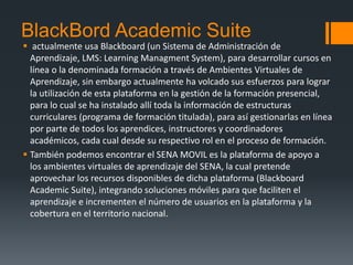 BlackBord Academic Suite
 actualmente usa Blackboard (un Sistema de Administración de
Aprendizaje, LMS: Learning Managment System), para desarrollar cursos en
línea o la denominada formación a través de Ambientes Virtuales de
Aprendizaje, sin embargo actualmente ha volcado sus esfuerzos para lograr
la utilización de esta plataforma en la gestión de la formación presencial,
para lo cual se ha instalado allí toda la información de estructuras
curriculares (programa de formación titulada), para así gestionarlas en línea
por parte de todos los aprendices, instructores y coordinadores
académicos, cada cual desde su respectivo rol en el proceso de formación.
 También podemos encontrar el SENA MOVIL es la plataforma de apoyo a
los ambientes virtuales de aprendizaje del SENA, la cual pretende
aprovechar los recursos disponibles de dicha plataforma (Blackboard
Academic Suite), integrando soluciones móviles para que faciliten el
aprendizaje e incrementen el número de usuarios en la plataforma y la
cobertura en el territorio nacional.
 