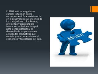 El SENA está encargado de
cumplir la función que le
corresponde al Estado de invertir
en el desarrollo social y técnico de
los trabajadores colombianos,
ofreciendo y ejecutando la
formación profesional integral,
para la incorporación y el
desarrollo de las personas en
actividades productivas que
contribuyan al desarrollo social,
económico y tecnológico del país.
 