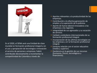 En el 2020, el SENA será una Entidad de clase
mundial en formación profesional integral y en
el uso y apropiación de tecnología e innovación
al servicio de personas y empresas; habrá
contribuido decisivamente a incrementar la
competitividad de Colombia a través de:
 Aportes relevantes a la productividad de las
empresas.
 Contribución a la efectiva generación de
empleo y la superación de la pobreza.
 Aporte de fuerza laboral innovadora a las
empresas y las regiones.
 Integralidad de sus egresados y su vocación
de servicio.
 Calidad y estándares internacionales de su
formación profesional integral.
 Incorporación de las últimas tecnologías en
las empresas y en la formación profesional
integral.
 Estrecha relación con el sector educativo
(media y superior).
 Excelencia en la gestión de sus recursos
(humanos, físicos, tecnológicos y
financieros).
 