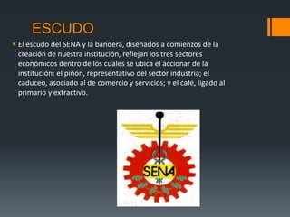 ESCUDO
 El escudo del SENA y la bandera, diseñados a comienzos de la
creación de nuestra institución, reflejan los tres sectores
económicos dentro de los cuales se ubica el accionar de la
institución: el piñón, representativo del sector industria; el
caduceo, asociado al de comercio y servicios; y el café, ligado al
primario y extractivo.
 