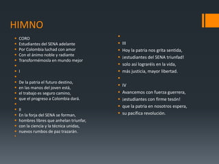 HIMNO
 CORO
 Estudiantes del SENA adelante
 Por Colombia luchad con amor
 Con el ánimo noble y radiante
 Transformémosla en mundo mejor

 I

 De la patria el futuro destino,
 en las manos del joven está,
 el trabajo es seguro camino,
 que el progreso a Colombia dará.

 II
 En la forja del SENA se forman,
 hombres libres que anhelan triunfar,
 con la ciencia y la técnica unidas,
 nuevos rumbos de paz trazarán.


 III
 Hoy la patria nos grita sentida,
 ¡estudiantes del SENA triunfad!
 solo así lograréis en la vida,
 más justicia, mayor libertad.

 IV
 Avancemos con fuerza guerrera,
 ¡estudiantes con firme tesón!
 que la patria en nosotros espera,
 su pacífica revolución.
 
