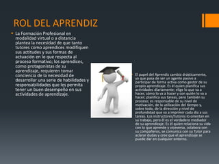 ROL DEL APRENDIZ
 La Formación Profesional en
modalidad virtual o a distancia
plantea la necesidad de que tanto
tutores como aprendices modifiquen
sus actitudes y sus formas de
actuación en lo que respecta al
proceso formativo; los aprendices,
como protagonistas de su
aprendizaje, requieren tomar
conciencia de la necesidad de
desarrollar una serie de habilidades y
responsabilidades que les permita
tener un buen desempeño en sus
actividades de aprendizaje.
 El papel del Aprendiz cambia drásticamente,
ya que pasa de ser un agente pasivo a
participar de forma activa como gestor de su
propio aprendizaje. Es él quien planifica sus
actividades diariamente; elige lo que va a
hacer, cómo lo va a hacer y con quién lo va a
hacer; planifica sus tareas, pero también su
proceso; es responsable de su nivel de
motivación, de la utilización del tiempo y,
sobre todo, de la dirección y nivel de
profundidad que va a imprimir cada día a sus
tareas. Los instructores/tutores lo orientan en
su trabajo, pero él es el verdadero mediador
de su aprendizaje: Es él quien relaciona su vida
con lo que aprende y viceversa, colabora con
su compañeros, se comunica con su Tutor para
aclarar dudas y cree que el aprendizaje se
puede dar en cualquier entorno.
 