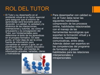 ROL DEL TUTOR
 El Tutor y su desempeño en el
ambiente virtual es un factor esencial
para asegurar que el entorno de
aprendizaje será favorable para el
Aprendiz. La calidad, la variedad y la
dinámica de las interacciones,
orientaciones y tutorías, así como el
entusiasmo y la consagración del
Tutor, son fundamentales para
determinar el éxito de los aprendices
en el proceso formativo. En este
punto, el Tutor deja de ser la única
fuente de información para
convertirse en asesor y guía, en un
planificador de un proceso educativo
abierto y flexible, con fuentes de
información actuales, variadas, claras
y motivadoras.
 Para desempeñar con calidad su
rol, el Tutor debe tener las
siguientes habilidades:
comprensión de los procesos
online, habilidades relacionadas
con el manejo de las
herramientas tecnológicas que
soportan la formación virtual y a
distancia, habilidades
comunicativas, entre otros.
Además deben ser expertos en
las competencias del programa
de formación y poseer
habilidades para las relaciones
interpersonales e
intrapersonales.
 