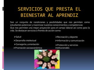 SERVICIOS QUE PRESTA EL
BIENESTAR AL APRENDIZ
Son un conjunto de condiciones y posibilidades que nos permiten como
estudiantes potenciar y maximizar nuestros conocimientos y competencias
Que nos permiten una mejor proyección para el campo laboral así como para la
vida. Se destacan servicios o frentes de acción como:
Salud
Desarrollo intelectual
Consejería y orientación
Promoción socioeconómica
Recreación y deporte
Información y comunicación
Protección y servicios
institucionales
 