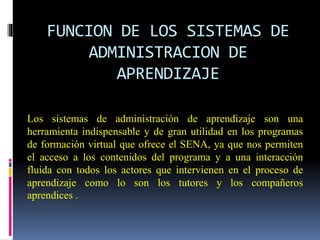 FUNCION DE LOS SISTEMAS DE
ADMINISTRACION DE
APRENDIZAJE
Los sistemas de administración de aprendizaje son una
herramienta indispensable y de gran utilidad en los programas
de formación virtual que ofrece el SENA, ya que nos permiten
el acceso a los contenidos del programa y a una interacción
fluida con todos los actores que intervienen en el proceso de
aprendizaje como lo son los tutores y los compañeros
aprendices .
 