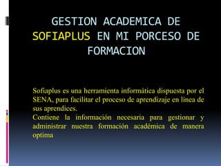 GESTION ACADEMICA DE
SOFIAPLUS EN MI PORCESO DE
FORMACION
Sofiaplus es una herramienta informática dispuesta por el
SENA, para facilitar el proceso de aprendizaje en línea de
sus aprendices.
Contiene la información necesaria para gestionar y
administrar nuestra formación académica de manera
optima
 