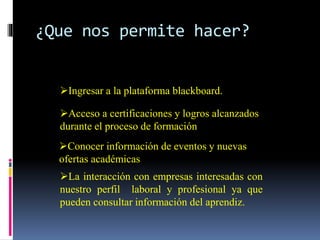 ¿Que nos permite hacer?
Ingresar a la plataforma blackboard.
Acceso a certificaciones y logros alcanzados
durante el proceso de formación
Conocer información de eventos y nuevas
ofertas académicas
La interacción con empresas interesadas con
nuestro perfil laboral y profesional ya que
pueden consultar información del aprendiz.
 