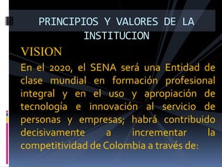 VISION
En el 2020, el SENA será una Entidad de
clase mundial en formación profesional
integral y en el uso y apropiación de
tecnología e innovación al servicio de
personas y empresas; habrá contribuido
decisivamente a incrementar la
competitividad de Colombia a través de:
PRINCIPIOS Y VALORES DE LA
INSTITUCION
 