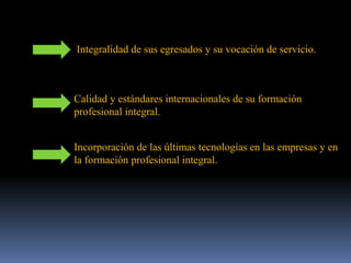 Integralidad de sus egresados y su vocación de servicio.
Calidad y estándares internacionales de su formación
profesional integral.
Incorporación de las últimas tecnologías en las empresas y en
la formación profesional integral.
 