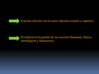 Estrecha relación con el sector educativo (media y superior).
Excelencia en la gestión de sus recursos (humanos, físicos,
tecnológicos y financieros).
 
