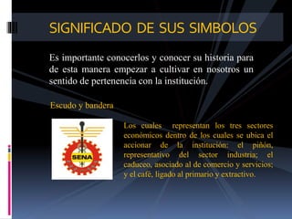 Es importante conocerlos y conocer su historia para
de esta manera empezar a cultivar en nosotros un
sentido de pertenencia con la institución.
SIGNIFICADO DE SUS SIMBOLOS
Escudo y bandera
Los cuales representan los tres sectores
económicos dentro de los cuales se ubica el
accionar de la institución: el piñón,
representativo del sector industria; el
caduceo, asociado al de comercio y servicios;
y el café, ligado al primario y extractivo.
 
