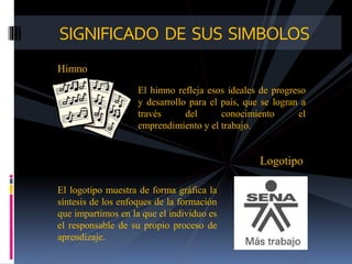 SIGNIFICADO DE SUS SIMBOLOS
Himno
El himno refleja esos ideales de progreso
y desarrollo para el país, que se logran a
través del conocimiento el
emprendimiento y el trabajo.
Logotipo
El logotipo muestra de forma gráfica la
síntesis de los enfoques de la formación
que impartimos en la que el individuo es
el responsable de su propio proceso de
aprendizaje.
 
