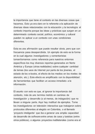 .
la importancia que tiene el contexto en las diversas cosas que
hacemos. Esto ya era claro en lo referente a la aplicación de
diversas ideas relacionadas con la educación y la tecnología: el
contexto importa porque las ideas y prácticas que surgen en un
determinado contexto social, político, económico y cultural
pueden no aplicar a un contexto con unas condiciones
diferentes.
Esta es una afirmación que puede resultar obvia, pero que con
frecuencia pasa desapercibida. Un ejemplo de esto es la forma
en la cual algunos investigadores y comentaristas
toman/tomamos como referencia para nuestros entornos
específicos los muy diversos reportes generados en Norte
América y Europa (otras realidades) sobre cualquier cantidad
de temas (los usos de Internet por parte de los jóvenes, el
estado de los e-books, el efecto de los medios en los niveles de
atención, etc.). Este efecto es amplificado con la disponibilidad
de herramientas que facilitan un acceso inmediato a la
información.
El asunto con esto es que, al ignorar la importancia del
contexto, más de uno termina metido en caminos de
investigación y desarrollo (o al menos, de indagación) que no
llevan a ninguna parte. Aquí hay multitud de ejemplos. Tome
los investigadores en televisión interactiva que trabajaron sobre
protocolos diferentes al elegido en Colombia, o el llamado
‘proyecto inteligente’ que iba a generar una amplia capacidad
de desarrollo de software entre amas de casa y taxistas (entre
otros públicos), o algunos proyectos multilaterales (como era el
 