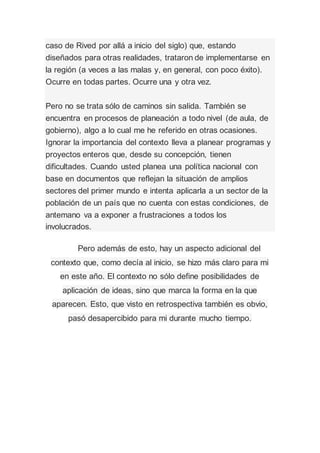 caso de Rived por allá a inicio del siglo) que, estando
diseñados para otras realidades, trataron de implementarse en
la región (a veces a las malas y, en general, con poco éxito).
Ocurre en todas partes. Ocurre una y otra vez.
Pero no se trata sólo de caminos sin salida. También se
encuentra en procesos de planeación a todo nivel (de aula, de
gobierno), algo a lo cual me he referido en otras ocasiones.
Ignorar la importancia del contexto lleva a planear programas y
proyectos enteros que, desde su concepción, tienen
dificultades. Cuando usted planea una política nacional con
base en documentos que reflejan la situación de amplios
sectores del primer mundo e intenta aplicarla a un sector de la
población de un país que no cuenta con estas condiciones, de
antemano va a exponer a frustraciones a todos los
involucrados.
Pero además de esto, hay un aspecto adicional del
contexto que, como decía al inicio, se hizo más claro para mi
en este año. El contexto no sólo define posibilidades de
aplicación de ideas, sino que marca la forma en la que
aparecen. Esto, que visto en retrospectiva también es obvio,
pasó desapercibido para mi durante mucho tiempo.
 