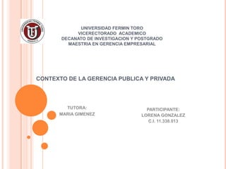 UNIVERSIDAD FERMIN TORO
            VICERECTORADO ACADEMICO
       DECANATO DE INVESTIGACION Y POSTGRADO
         MAESTRIA EN GERENCIA EMPRESARIAL




CONTEXTO DE LA GERENCIA PUBLICA Y PRIVADA




        TUTORA:                       PARTICIPANTE:
      MARIA GIMENEZ                 LORENA GONZALEZ
                                       C.I. 11.338.013
 
