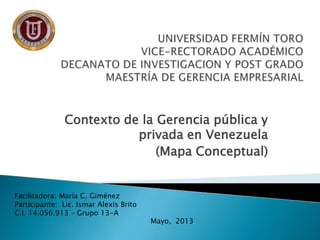 Contexto de la Gerencia pública y
privada en Venezuela
(Mapa Conceptual)
Facilitadora: María C. Giménez
Participante: Lic. Ismar Alexis Brito
C.I. 14.056.913 – Grupo 13-A
Mayo, 2013
 