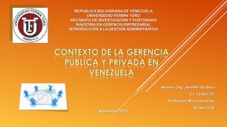 REPUBLICA BOLIVARIANA DE VENEZUELA
UNIVERSIDAD FERMIN TORO
DECANATO DE INVESTIGACIÓN Y POSTGRADO
MAESTRIA EN GERENCIA EMPRESARIAL
INTRODUCCIÓN A LA GESTIÓN ADMINISTRATIVA

Alumna: Ing. Jennifer Da Silva
C.I: 13.602.117
Profesora: María Giménez
Noviembre 2013

Grupo 14 B

 