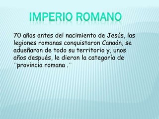 70 años antes del nacimiento de Jesús, las
legiones romanas conquistaron Canaán, se
adueñaron de todo su territorio y, unos
años después, le dieron la categoría de
¨provincia romana .¨