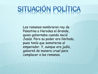 Los romanos nombraron rey de
Palestina a Herodes el Grande,
quien gobernaba cuando nació
Jesús. Pero su poder era limitado,
pues tenía que someterse al
emperador. Y, aunque era judío,
gobernó de manera cruel para
complacer a los romanos.