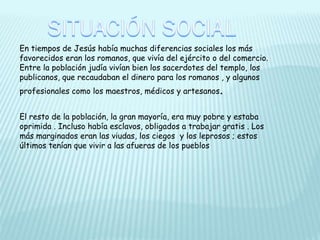 En tiempos de Jesús había muchas diferencias sociales los más
favorecidos eran los romanos, que vivía del ejército o del comercio.
Entre la población judía vivían bien los sacerdotes del templo, los
publicanos, que recaudaban el dinero para los romanos , y algunos
profesionales como los maestros, médicos y artesanos.
El resto de la población, la gran mayoría, era muy pobre y estaba
oprimida . Incluso había esclavos, obligados a trabajar gratis . Los
más marginados eran las viudas, los ciegos y los leprosos ; estos
últimos tenían que vivir a las afueras de los pueblos