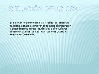 Los romanos permitieron a los judíos practicar su
religión a cambio de prestar obediencia al emperador
y pagar fuertes impuestos. Gracias a ello pudieron
conservar algunas de sus instituaciones , como el
templo de Jerusalén.