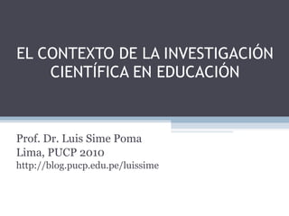 EL CONTEXTO DE LA INVESTIGACIÓN CIENTÍFICA EN EDUCACIÓN Prof. Dr. Luis Sime Poma Lima, PUCP 2010 http://blog.pucp.edu.pe/luissime 