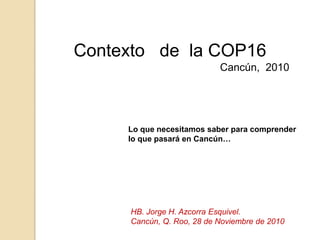 Contexto   de  la COP16  Cancún,  2010   Lo que necesitamos saber para comprender lo que pasará en Cancún… HB. Jorge H. Azcorra Esquivel. Cancún, Q. Roo, 28 de Noviembre de 2010 