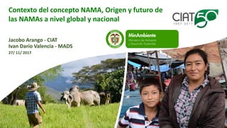 Contexto del concepto NAMA, Origen y futuro de
las NAMAs a nivel global y nacional
Jacobo Arango - CIAT
Ivan Dario Valencia - MADS
27/ 11/ 2017
 