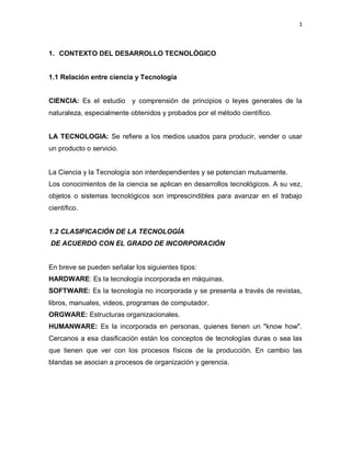 1
1. CONTEXTO DEL DESARROLLO TECNOLÓGICO
1.1 Relación entre ciencia y Tecnología
CIENCIA: Es el estudio y comprensión de principios o leyes generales de la
naturaleza, especialmente obtenidos y probados por el método científico.
LA TECNOLOGIA: Se refiere a los medios usados para producir, vender o usar
un producto o servicio.
La Ciencia y la Tecnología son interdependientes y se potencian mutuamente.
Los conocimientos de la ciencia se aplican en desarrollos tecnológicos. A su vez,
objetos o sistemas tecnológicos son imprescindibles para avanzar en el trabajo
científico.
1.2 CLASIFICACIÓN DE LA TECNOLOGÍA
DE ACUERDO CON EL GRADO DE INCORPORACIÓN
En breve se pueden señalar los siguientes tipos:
HARDWARE: Es la tecnología incorporada en máquinas.
SOFTWARE: Es la tecnología no incorporada y se presenta a través de revistas,
libros, manuales, videos, programas de computador.
ORGWARE: Estructuras organizacionales.
HUMANWARE: Es la incorporada en personas, quienes tienen un "know how".
Cercanos a esa clasificación están los conceptos de tecnologías duras o sea las
que tienen que ver con los procesos físicos de la producción. En cambio las
blandas se asocian a procesos de organización y gerencia.
 