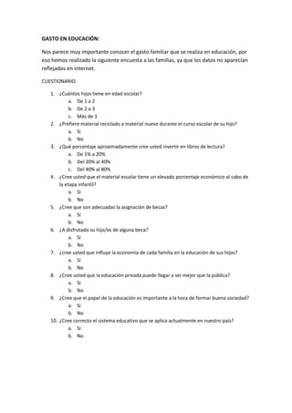 GASTO EN EDUCACIÓN:
Nos parece muy importante conocer el gasto familiar que se realiza en educación, por
eso hemos realizado la siguiente encuesta a las familias, ya que los datos no aparecían
reflejados en internet.
CUESTIONARIO.
1. ¿Cuántos hijos tiene en edad escolar?
a. De 1 a 2
b. De 2 a 3
c. Más de 3
2. ¿Prefiere material reciclado a material nuevo durante el curso escolar de su hijo?
a. Si
b. No
3. ¿Qué porcentaje aproximadamente cree usted invertir en libros de lectura?
a. De 1% a 20%
b. Del 20% al 40%
c. Del 40% al 80%
4. ¿Cree usted que el material escolar tiene un elevado porcentaje económico al cabo de
la etapa infantil?
a. Si
b. No
5. ¿Cree que son adecuadas la asignación de becas?
a. Si
b. No
6. ¿A disfrutado su hijo/os de alguna beca?
a. Si
b. No
7. ¿cree usted que influye la economía de cada familia en la educación de sus hijos?
a. Si
b. No
8. ¿Cree usted que la educación privada puede llegar a ser mejor que la pública?
a. Si
b. No
9. ¿Cree que el papel de la educación es importante a la hora de formar buena sociedad?
a. Si
b. No
10. ¿Cree correcto el sistema educativo que se aplica actualmente en nuestro país?
a. Si
b. No
 