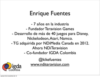 Enrique Fuentes
                               - 7 años en la industria
                            - Fundador Teravision Games
                   - Desarrollo de más de 40 juegos para Disney,
                             Nickelodeon, Atari, Namco.
                  - TG adquirida por NDiMedia Canada en 2012.
                                Ahora NDiTeravision
                          - Co-fundador IGDA Colombia
                                  @kikefuentes
                               www.nditeravision.com

jueves 22 de noviembre de 12
 