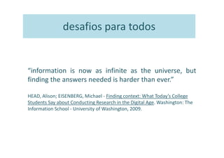 desafios para todos


“information is now as infinite as the universe, but
finding the answers needed is harder than ever.”

HEAD, Alison; EISENBERG, Michael - Finding context: What Today’s College
Students Say about Conducting Research in the Digital Age. Washington: The
Information School - University of Washington, 2009.
 