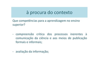à procura do contexto
Que competências para a aprendizagem no ensino
superior?

- compreensão crítica dos processos inerentes à
  comunicação da ciência e aos meios de publicação
  formais e informais;

- avaliação da informação;
 
