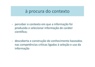 à procura do contexto

- perceber o contexto em que a informação foi
  produzida e selecionar informação de caráter
  científico;

- descoberta e construção do conhecimento baseados
  nas competências críticas ligadas à seleção e uso da
  informação
 