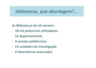 bibliotecas, que abordagem?...

As Bibliotecas da UA servem:
- 18 mil potenciais utilizadores
- 16 departamentos
- 4 escolas politécnicas
- 14 unidades de investigação
- 4 laboratórios associados
 