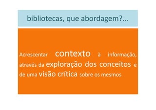 bibliotecas, que abordagem?...



Acrescentar   contexto       à   informação,
através da exploração   dos conceitos     e
de uma visão   crítica sobre os mesmos
 