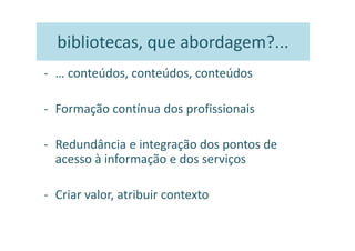 bibliotecas, que abordagem?...
- … conteúdos, conteúdos, conteúdos

- Formação contínua dos profissionais

- Redundância e integração dos pontos de
  acesso à informação e dos serviços

- Criar valor, atribuir contexto
 