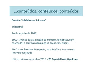 …conteúdos, conteúdos, conteúdos
Boletim “a biblioteca informa”

Trimestral

Publica-se desde 2006

2010 - avanço para a criação de números temáticos, com
conteúdos e serviços adequados a áreas específicas;

2012 – em formato Wordpress, atualização e acesso mais
flexível e facilitada

Último número setembro 2012 - 26 Especial Investigadores
 